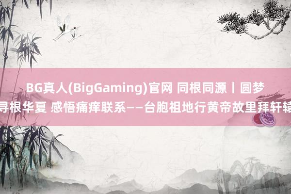 BG真人(BigGaming)官网 同根同源丨圆梦寻根华夏 感悟痛痒联系——台胞祖地行黄帝故里拜轩辕