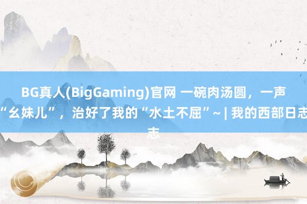 BG真人(BigGaming)官网 一碗肉汤圆，一声“幺妹儿”，治好了我的“水土不屈”~ | 我的西部日志
