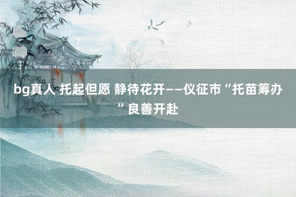 bg真人 托起但愿 静待花开——仪征市“托苗筹办”良善开赴