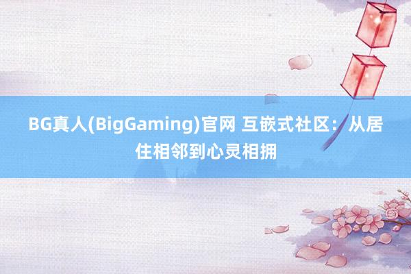 BG真人(BigGaming)官网 互嵌式社区：从居住相邻到心灵相拥