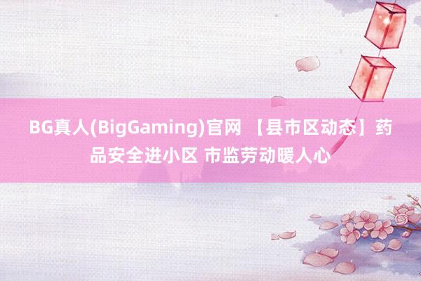 BG真人(BigGaming)官网 【县市区动态】药品安全进小区 市监劳动暖人心