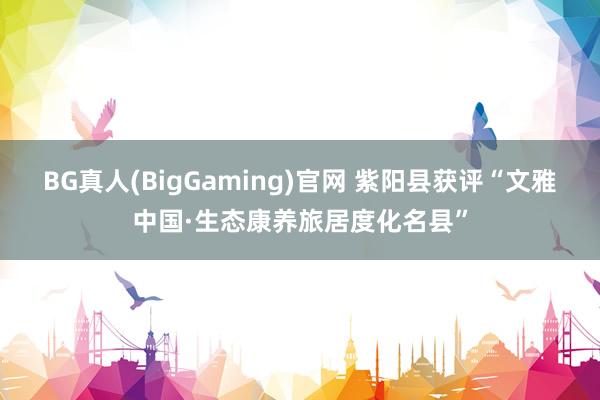 BG真人(BigGaming)官网 紫阳县获评“文雅中国·生态康养旅居度化名县”