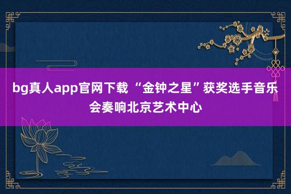 bg真人app官网下载 “金钟之星”获奖选手音乐会奏响北京艺术中心