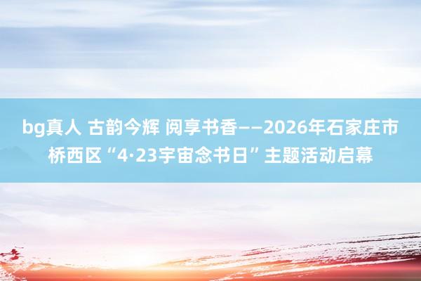 bg真人 古韵今辉 阅享书香——2026年石家庄市桥西区“4·23宇宙念书日”主题活动启幕
