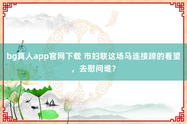 bg真人app官网下载 市妇联这场马连接蹄的看望，去慰问谁？