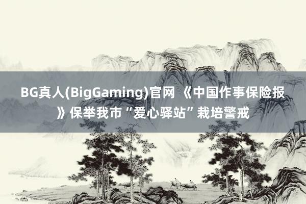 BG真人(BigGaming)官网 《中国作事保险报》保举我市“爱心驿站”栽培警戒