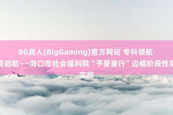 BG真人(BigGaming)官方网站 专科领航·为爱启航——海口市社会福利院“予爱童行”边幅阶段性实践