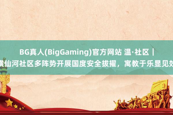 BG真人(BigGaming)官方网站 温·社区｜横仙河社区多阵势开展国度安全拔擢，寓教于乐显见效
