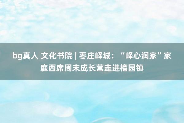 bg真人 文化书院 | 枣庄峄城：“峄心润家”家庭西席周末成长营走进榴园镇