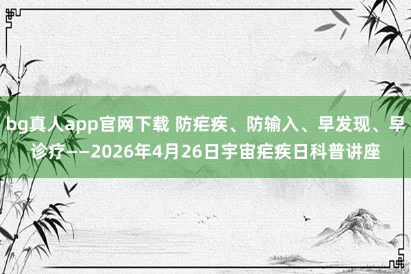 bg真人app官网下载 防疟疾、防输入、早发现、早诊疗——2026年4月26日宇宙疟疾日科普讲座