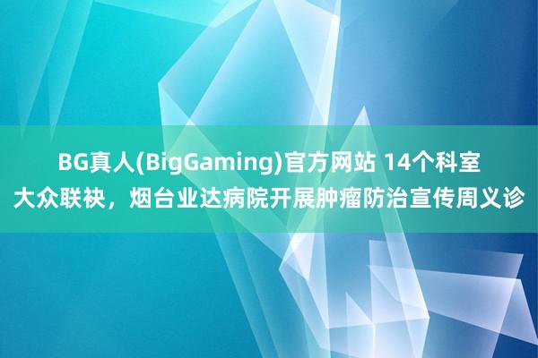 BG真人(BigGaming)官方网站 14个科室大众联袂，烟台业达病院开展肿瘤防治宣传周义诊