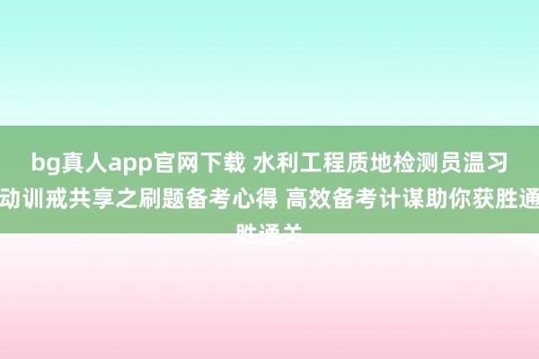 bg真人app官网下载 水利工程质地检测员温习策动训戒共享之刷题备考心得 高效备考计谋助你获胜通关