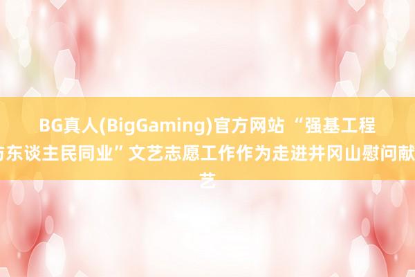 BG真人(BigGaming)官方网站 “强基工程 与东谈主民同业”文艺志愿工作作为走进井冈山慰问献艺