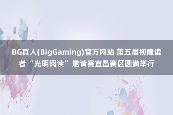 BG真人(BigGaming)官方网站 第五届视障读者 “光明阅读” 邀请赛宜昌赛区圆满举行