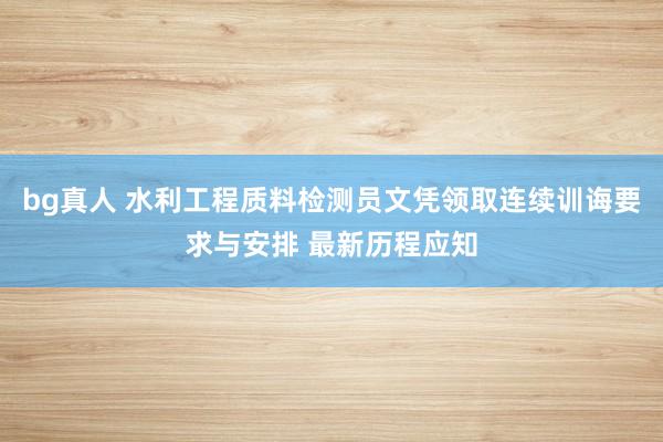 bg真人 水利工程质料检测员文凭领取连续训诲要求与安排 最新历程应知
