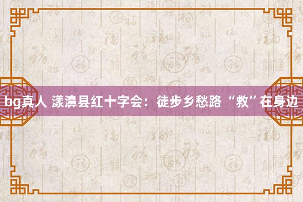 bg真人 漾濞县红十字会：徒步乡愁路 “救”在身边