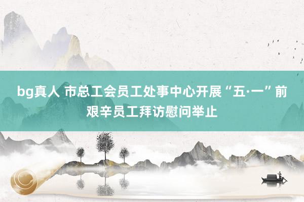 bg真人 市总工会员工处事中心开展“五·一”前艰辛员工拜访慰问举止
