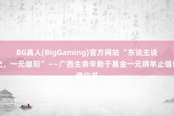 BG真人(BigGaming)官方网站 “东谈主谈之光，一元暖阳” ——广西生命辛勤于基金一元捐举止倡议书