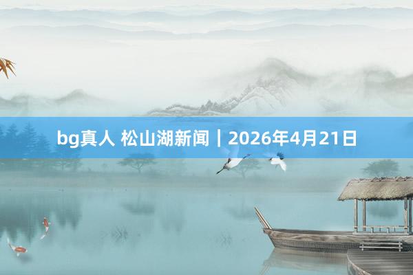 bg真人 松山湖新闻｜2026年4月21日