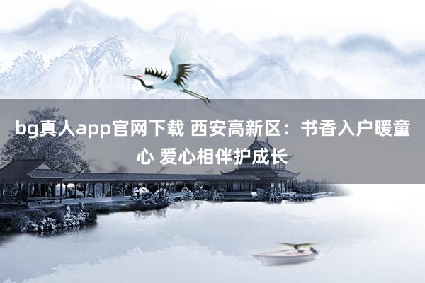 bg真人app官网下载 西安高新区：书香入户暖童心 爱心相伴护成长