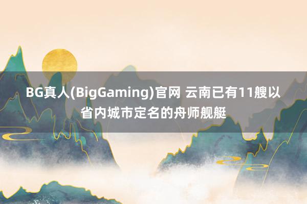 BG真人(BigGaming)官网 云南已有11艘以省内城市定名的舟师舰艇