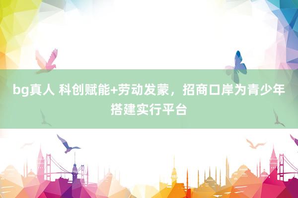 bg真人 科创赋能+劳动发蒙，招商口岸为青少年搭建实行平台
