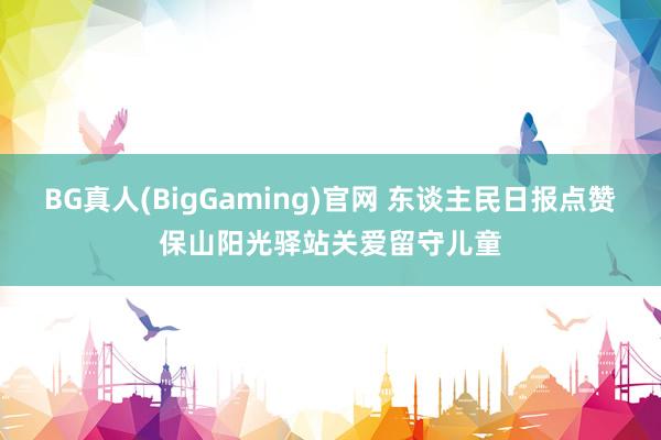 BG真人(BigGaming)官网 东谈主民日报点赞保山阳光驿站关爱留守儿童