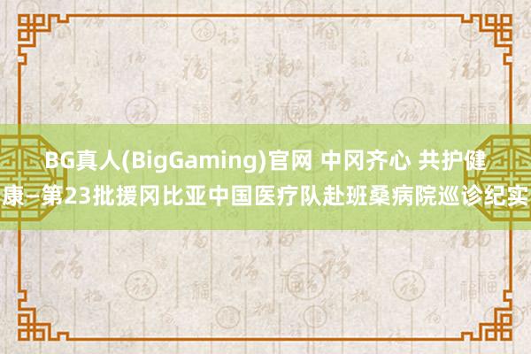 BG真人(BigGaming)官网 中冈齐心 共护健康—第23批援冈比亚中国医疗队赴班桑病院巡诊纪实