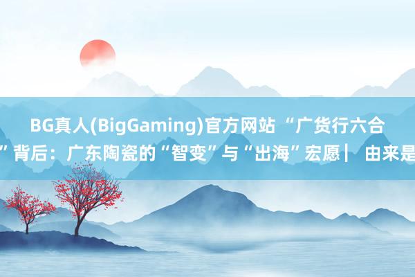 BG真人(BigGaming)官方网站 “广货行六合”背后：广东陶瓷的“智变”与“出海”宏愿 ▏由来是
