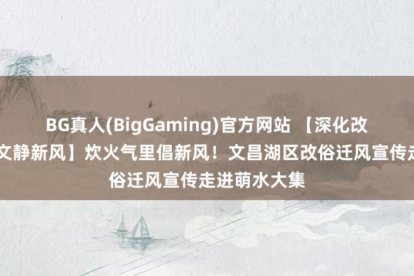 BG真人(BigGaming)官方网站 【深化改俗迁风 倡树文静新风】炊火气里倡新风！文昌湖区改俗迁风宣传走进萌水大集