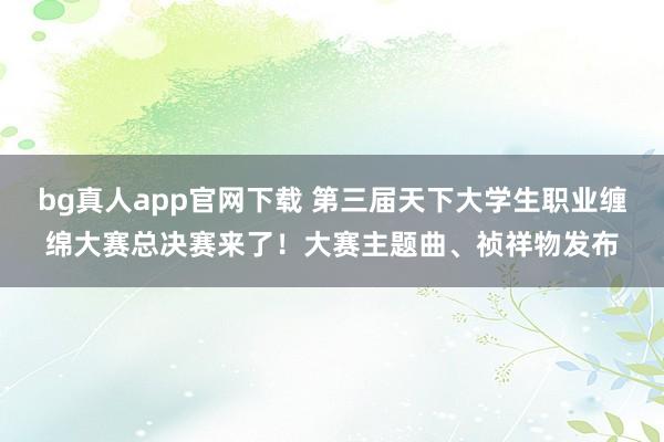 bg真人app官网下载 第三届天下大学生职业缠绵大赛总决赛来了！大赛主题曲、祯祥物发布