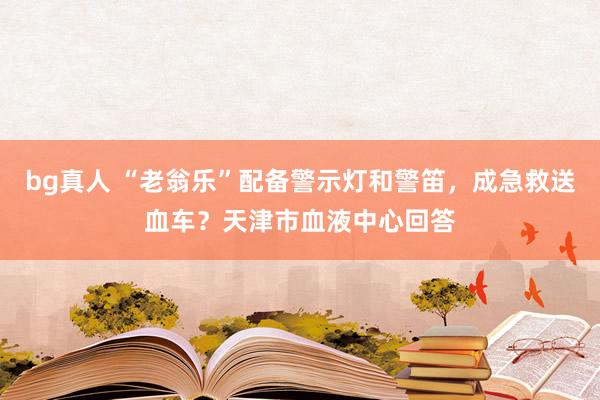 bg真人 “老翁乐”配备警示灯和警笛，成急救送血车？天津市血液中心回答
