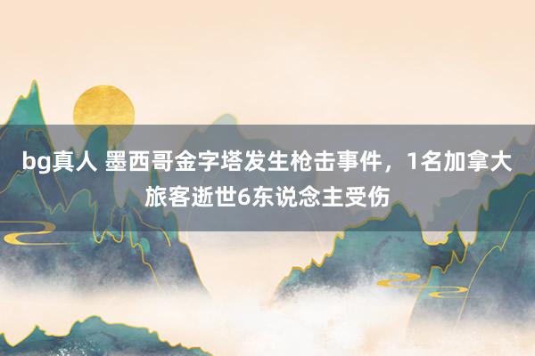 bg真人 墨西哥金字塔发生枪击事件，1名加拿大旅客逝世6东说念主受伤