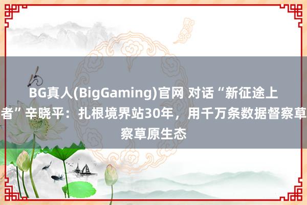 BG真人(BigGaming)官网 对话“新征途上的喜悦者”辛晓平：扎根境界站30年，用千万条数据督察草原生态