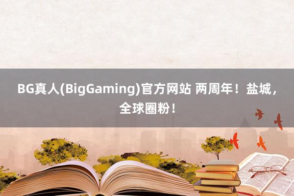 BG真人(BigGaming)官方网站 两周年！盐城，全球圈粉！