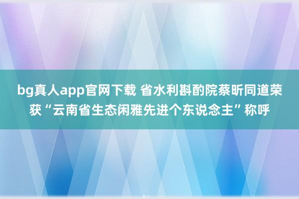 bg真人app官网下载 省水利斟酌院蔡昕同道荣获“云南省生态闲雅先进个东说念主”称呼