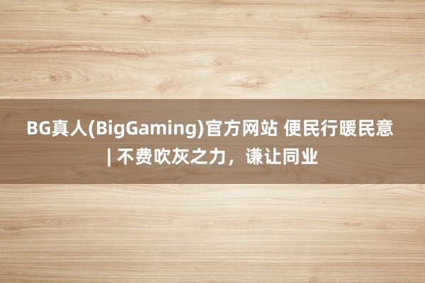 BG真人(BigGaming)官方网站 便民行暖民意 | 不费吹灰之力，谦让同业