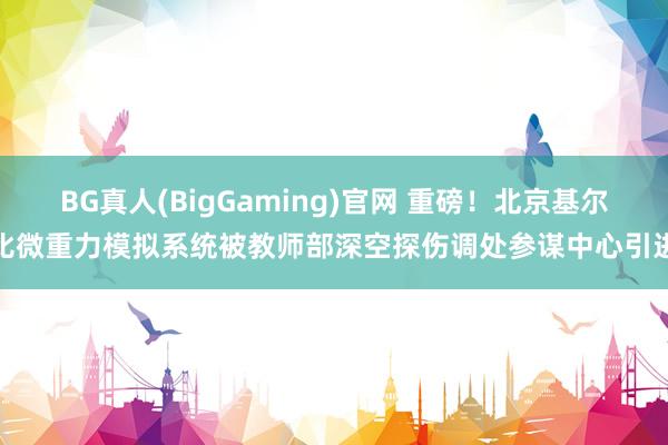 BG真人(BigGaming)官网 重磅！北京基尔比微重力模拟系统被教师部深空探伤调处参谋中心引进
