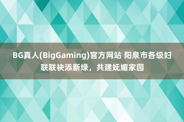 BG真人(BigGaming)官方网站 阳泉市各级妇联联袂添新绿，共建妩媚家园