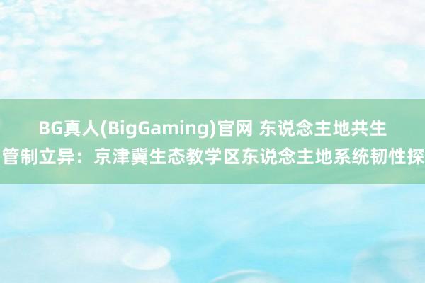 BG真人(BigGaming)官网 东说念主地共生与管制立异：京津冀生态教学区东说念主地系统韧性探索