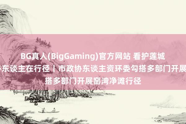 BG真人(BigGaming)官方网站 看护莲城生态环境 政协东谈主在行径丨市政协东谈主资环委勾搭多部门开展窑湾净滩行径