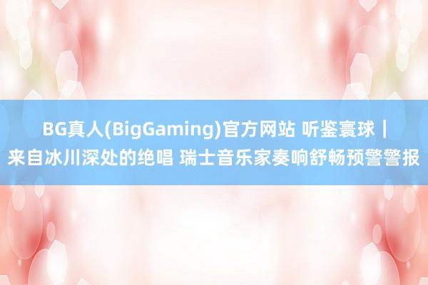 BG真人(BigGaming)官方网站 听鉴寰球｜来自冰川深处的绝唱 瑞士音乐家奏响舒畅预警警报