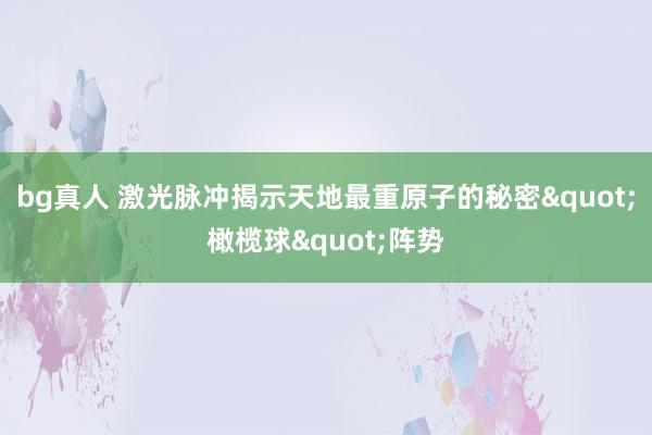 bg真人 激光脉冲揭示天地最重原子的秘密"橄榄球"阵势