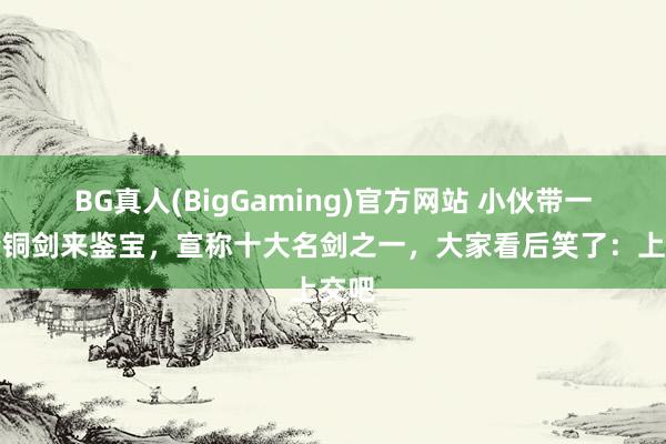 BG真人(BigGaming)官方网站 小伙带一把青铜剑来鉴宝，宣称十大名剑之一，大家看后笑了：上交吧