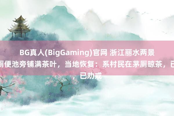 BG真人(BigGaming)官网 浙江丽水两景区茅厕便池旁铺满茶叶，当地恢复：系村民在茅厕晾茶，已劝戒