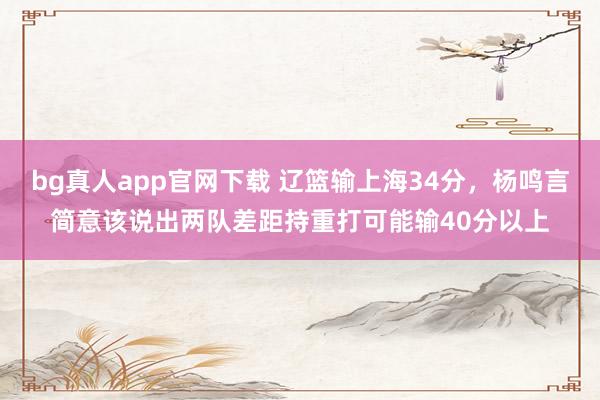 bg真人app官网下载 辽篮输上海34分，杨鸣言简意该说出两队差距持重打可能输40分以上