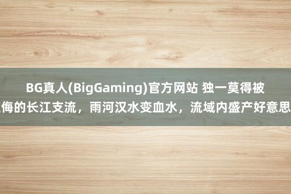 BG真人(BigGaming)官方网站 独一莫得被欺侮的长江支流，雨河汉水变血水，流域内盛产好意思酒