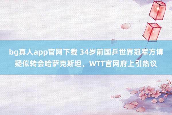 bg真人app官网下载 34岁前国乒世界冠军方博疑似转会哈萨克斯坦，WTT官网府上引热议