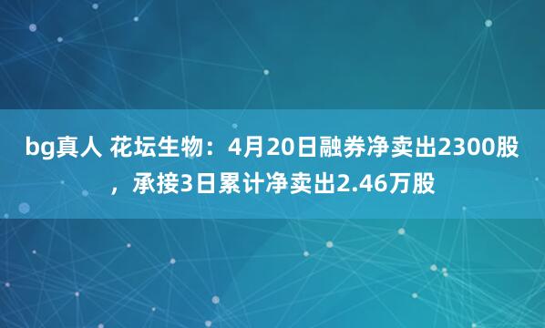 bg真人 花坛生物：4月20日融券净卖出2300股，承接3日累计净卖出2.46万股