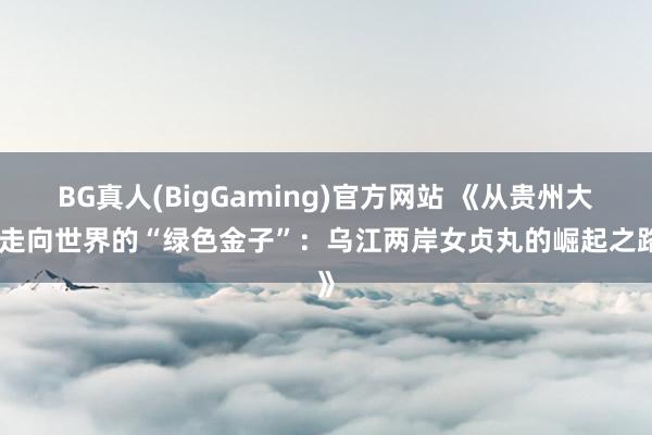 BG真人(BigGaming)官方网站 《从贵州大山走向世界的“绿色金子”：乌江两岸女贞丸的崛起之路》